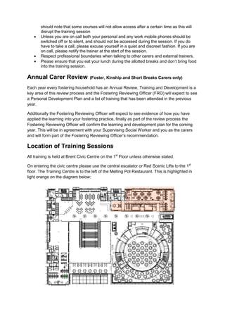 should note that some courses will not allow access after a certain time as this will
disrupt the training session
 Unless you are on call both your personal and any work mobile phones should be
switched off or to silent, and should not be accessed during the session. If you do
have to take a call, please excuse yourself in a quiet and discreet fashion. If you are
on call, please notify the trainer at the start of the session.
 Respect professional boundaries when talking to other carers and external trainers.
 Please ensure that you eat your lunch during the allotted breaks and don’t bring food
into the training session.
Annual Carer Review (Foster, Kinship and Short Breaks Carers only)
Each year every fostering household has an Annual Review, Training and Development is a
key area of this review process and the Fostering Reviewing Officer (FRO) will expect to see
a Personal Development Plan and a list of training that has been attended in the previous
year.
Additionally the Fostering Reviewing Officer will expect to see evidence of how you have
applied the learning into your fostering practice, finally as part of the review process the
Fostering Reviewing Officer will confirm the learning and development plan for the coming
year. This will be in agreement with your Supervising Social Worker and you as the carers
and will form part of the Fostering Reviewing Officer’s recommendation.
Location of Training Sessions
All training is held at Brent Civic Centre on the 1st
Floor unless otherwise stated.
On entering the civic centre please use the central escalator or Red Scenic Lifts to the 1st
floor. The Training Centre is to the left of the Melting Pot Restaurant. This is highlighted in
light orange on the diagram below:
 