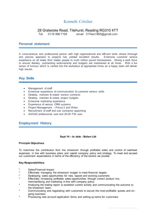 Basic CV template by reed.co.uk
Kenneth Critcher
28 Gratwicke Road, Tilehurst, Reading RG310 4TT
Tel: 0118 996 7194 email: 317ken1965@gmail.com
Personal statement
A conscientious and professional person with high organisational and efficient skills whose thorough
and precise approach to projects has yielded excellent results. Extensive customer service
experience on all levels from trades people to multi million pound homeowners. Driving a work force
to ensure delivery, outstanding workmanship and budgets are maintained at all times. With a fun
sense of humour which is carried into the workplace at appropriate times as a happy team will deliver
high results.
Key Skills
 Management of staff
 Extensive experience of communication & customer service skills
 Develop, maintain & review service contracts
 Develop, maintain & review project budgets
 Extensive marketing experience
 Experience of various CRM systems
 Project Management – Prince 2 and Wrike
 Recruitment of staff and sub contractor appointing
 ArtiCAD professional user and 20-20 FX3 user
Employment History
Sept 14 – to date - Bohen Ltd
Principle Objectives:
To maximise the contribution from the showroom through profitable sales and control of overhead
expenses, in line with business plans and overall company policy and strategy. To meet and exceed
our customers’ expectations in terms of the efficiency of the service we provide.
Key Responsibilities:
* Sales/Financial Impact
* Effectively managing the showroom budget to meet financial targets.
* Developing sales opportunities for new, lapsed and existing customers.
* Effectively increasing profitable sales opportunities through correct product mix,
merchandising and marketing in-line with company policy.
* Analysing the trading report to establish current activity and communicating the outcome to
the showroom team.
* Communicating and negotiating with customers to secure the most profitable quotes and on-
going business.
* Processing new account application forms and setting up terms for customers
 