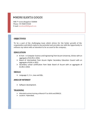 MONI KANTA GOGOI
HSR 7th sector,Bangalore-560068
Phone: +91 9686725420
E-mail: monikant88@gmail.com
OBJECTIVES
To be a part of the challenging team which strives for the better growth of the
organization and which explores my potential and provides me with the opportunity to
enhance my talent with an intention to be an asset to the company.
EDUCATION
 B.Tech in Computer Science and Engineering from Assam University, Silchar with an
aggregate of 63.4% in 2016.
 Board of Intermediate from Assam Higher Secondary Education Council with an
aggregate of 65% in 2012.
 Secondary school certification from State Board of Assam with an aggregate of
61.8% in 2010.
SKILLS
 Language: C, C++, Java and SQL.
AREA OF INTEREST
 Software development.
TRAINING
 Attendedsummertraining atNareshIT on JAVA andORACLE.
 Location: Hyderabad.
 