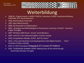 M.C.Escher:
Metamorphosis 1940
Weiterbildung
 1984-94 : Programmieren in BASIC/ PASCAL; Datenbank, XENIX, Erwachsenenbildung,
CAD/CAM, DTP, Novell-Netzwerk
 1996: Multimedialer Unterricht
 1997: MacroMind Director
 2000: SIZ-Anwender im Selbststudium
 2002: „Strategies and Methodologies of Autonomous Learning at School“ Comenius
(Lagos, Portugal)
 2007: Windows 2003 Server, Grund- und Aufbaukurs
 2007: Level GV-7 pre-advanced English, Toronto, Kanada
 2010: Lernplattform Moodle, SCHILF „NLP für Lehrer“
 2012: „A fun and interactive Learning Experience with Digital Creative Tools“
Comenius (Tralee, Ireland)
 2015-17: EPICT (European Pedagogical ICT-License) PH Feldkirch
 2016: “EUROPEANS SHARING VIEWS: Making sense of the world through
multimedia (Almada, Portugal)
 