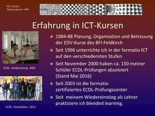 M.C.Escher:
Metamorphosis 1940
Erfahrung in ICT-Kursen
 1984-88 Planung, Organisation und Betreuung
der EDV-Kurse des BFI-Feldkirch
 Seit 1996 unterrichte ich in der formatio ICT
auf den verschiedensten Stufen
 Seit November 2000 haben ca. 150 meiner
Schüler ECDL-Prüfungen absolviert
(Stand Mai 2016)
 Seit 2003 ist die formatio
zertifiziertes ECDL-Prüfungscenter
 Seit meinem Wiedereinstieg als Lehrer
praktiziere ich blended learning.
ECDL –Vorbereitung 2003
ECDL –Kandidaten 2012
 