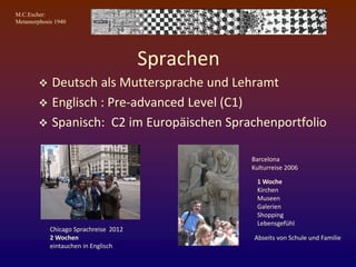 M.C.Escher:
Metamorphosis 1940
Sprachen
 Deutsch als Muttersprache und Lehramt
 Englisch : Pre-advanced Level (C1)
 Spanisch: C2 im Europäischen Sprachenportfolio
Chicago Sprachreise 2012
2 Wochen
eintauchen in Englisch
Barcelona
Kulturreise 2006
1 Woche
Kirchen
Museen
Galerien
Shopping
Lebensgefühl
Abseits von Schule und Familie
 