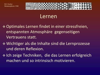 M.C.Escher:
Metamorphosis 1940
Lernen
 Optimales Lernen findet in einer stressfreien,
entspannten Atmosphäre gegenseitigen
Vertrauens statt.
 Wichtiger als die Inhalte sind die Lernprozesse
und deren Reflexion.
 Ich zeige Techniken, die das Lernen erfolgreich
machen und so intrinsisch motivieren.
 