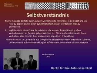 M.C.Escher:
Metamorphosis 1940
Selbstverständnis
Meine Aufgabe besteht darin, jungen Menschen die Hilfsmittel in den Kopf und ins
Herz zu geben, sich in einer zunehmend komplexer werdenden Welt zu
orientieren.
Ich begleite sie in einer Phase ihres Lebens, die von der Pubertät und großen
Veränderungen im Denken gekennzeichnet ist. Sie brauchen Grenzen in ihrem
Verhalten, aber nicht in ihrer sozialen und kognitiven Entwicklung.
Ich unterstütze sie , damit sie aus Erfolgen ein Selbstbewusstsein entwickeln können,
und mache sie auf Fehlentwicklungen aufmerksam, bevor diese virulent werden.
Danke für Ihre Aufmerksamkeit
Verabschiedung
2012
 