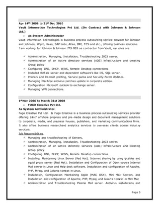 Page 5
Apr 14th 2008 to 31st Dec 2010
Vault Information Technologies Pvt Ltd. (On Contract with Johnson & Johnson
Ltd.)
 As System Administrator
Vault Information Technologies is business process outsourcing service provider for Johnson
and Johnson, Wipro, Kean, SAP Labs, Atlas, IBM, TCS and etc., offering business solutions.
I am working for Johnson & Johnson ITS GSS as contractor from Vault, my roles are.
 Administration, Managing, Installation, Troubleshooting 2003 server.
 Administration of an Active directory services (ADS) infrastructure and creating
Group policy
 Configuring DNS, DHCP, WINS, Remote Desktop connections
 Installed BizTalk server and dependent software’s like IIS, SQL server.
 Printers and Internet printing, Service packs and Security Patch Updates.
 Managing MacAfee antivirus patches update in corporate edition.
 Configuration Microsoft outlook to exchange server.
 Managing VPN connections.
1stNov 2006 to March 31st 2008
 FUGO Creative Pvt Ltd.
As System Administrator.
Fugo Creative Pvt Ltd. Is Fugo Creative is a business process outsourcing services provider
offering 24×7 offshore prepress and pre-media design and document management solutions
to corporate, media, and prepress houses, publishers, and marketing communications firms.
It also offers business researchand analytics services to overseas clients across indust ry
verticals.
Job Responsibilities.
 Managing and troubleshooting of Servers,
 Administration, Managing, Installation, Troubleshooting 2003 server.
 Administration of an Active directory services (ADS) infrastructure and creating
Group policy
 Configuring DNS, DHCP, WINS, Remote Desktop connections
 Installing, Maintaining Linux Server (Red Hat). Internet sharing by using iptables and
squid proxy server (Red Hat). Installation and Configuration of Open source Internal
Mail server in Linux and Help desk software. Installation and configuration of Apache,
PHP, Mysql, and Jakarta tomcat in Linux.
 Installation, Configuration Maintaining Apple (MAC OSX), Mini Mac Servers, and
Installation and configuration of Apache, PHP, Mysql, and Jakarta tomcat in Mini Mac
 Administration and Troubleshooting Plasma Mail server. Antivirus installations and
 