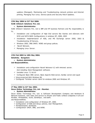 Page 6
updates (Managed). Maintaining and Troubleshooting network printers and Internet
printing, Managing four Linux, Service packs and Security Patch Updates.
17th May 2004 to 31st Oct 2006.
XLNC Infotech Solutions Pvt, Ltd.
 System Administrator.
XLNC Infotech Solutions Pvt, Ltd is IBM and HP business Partners and My responsibility is
to,
 Installation and configuration of High End servers like Xseries and eServers with
SCSI and SATA RAID Configurations in windows NT, 2000, 2003
 Installation Implementation of ADS, and MS Exchange server 2000, 2003 &
Troubleshooting Of Servers,
 Windows 2003, DNS DHCP, WINS and group polices.
 Novell Netware.
 Managing Linux Server.
17th Feb 2003 to 10th May 2004.
Datalinks. Bangalore
 System Administrator.
Job Responsibilities.
 Installation and configuration Novell Netware 4.2 with mirrored server.
And installing Hotel Management software.
 Installed Linux 7.3 & 8.0
 Configured Basic DNS server, Basic Apache Web server, Samba server and squid
 Interconnected With Windows 98
 Configured Terminal server client for windows 2000 and Windows XP.
1st May 2002 to 31st Dec 2002.
Oscar Online Technology Pvt, Ltd - Mumbai.
 System Administrator.
Oscar Online Technology Pvt, Ltd. is Software Development Company and Hardware &
Network Solutions, with sales and service to Private and Public Limited companies in all over
Mumbai, Ahmadabad, Surat, Gorakhpur, and Delhi.
Job Responsibilities.
 Installation and configuration of Windows NT, 2000.
 Configuration of ADS and Group policies, User Management.
 Permissionsand attributes.
 Configuration DHCP, DNS, and WINS.
 