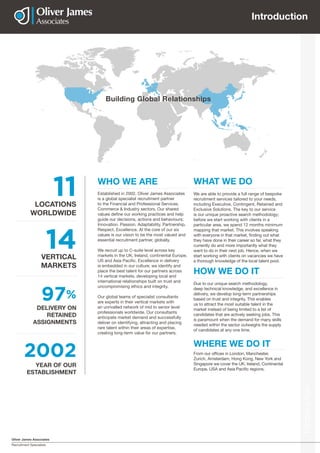 Oliver James Associates
Recruitment Specialists
Introduction
Introduction
VERTICAL
MARKETS
14
97%
DELIVERY ON
RETAINED
ASSIGNMENTS
LOCATIONS
WORLDWIDE
11 Established in 2002, Oliver James Associates
is a global specialist recruitment partner
to the Financial and Professional Services,
Commerce & Industry sectors. Our shared
values define our working practices and help
guide our decisions, actions and behaviours;
Innovation. Passion. Adaptability. Partnership.
Respect. Excellence. At the core of our six
values is our vision to be the most valued and
essential recruitment partner, globally.
We recruit up to C-suite level across key
markets in the UK, Ireland, continental Europe,
US and Asia Pacific. Excellence in delivery
is embedded in our culture; we identify and
place the best talent for our partners across
14 vertical markets, developing local and
international relationships built on trust and
uncompromising ethics and integrity.
Our global teams of specialist consultants
are experts in their vertical markets with
an unrivalled network of mid to senior level
professionals worldwide. Our consultants
anticipate market demand and successfully
deliver on identifying, attracting and placing
rare talent within their areas of expertise,
creating long-term value for our partners.
WHO WE ARE
We are able to provide a full range of bespoke
recruitment services tailored to your needs,
including Executive, Contingent, Retained and
Exclusive Solutions. The key to our service
is our unique proactive search methodology;
before we start working with clients in a
particular area, we spend 12 months minimum
mapping that market. This involves speaking
with everyone in that market, finding out what
they have done in their career so far, what they
currently do and more importantly what they
want to do in their next job. Hence, when we
start working with clients on vacancies we have
a thorough knowledge of the local talent pool.
WHAT WE DO
From our offices in London, Manchester,
Zurich, Amsterdam, Hong Kong, New York and
Singapore we cover the UK, Ireland, Continental
Europe, USA and Asia Pacific regions.
WHERE WE DO IT
2002
YEAR OF OUR
ESTABLISHMENT
Due to our unique search methodology,
deep technical knowledge, and excellence in
delivery, we develop long-term partnerships
based on trust and integrity. This enables
us to attract the most suitable talent in the
market instead of being limited to a list of
candidates that are actively seeking jobs. This
is paramount when the demand for many skills
needed within the sector outweighs the supply
of candidates at any one time.
HOW WE DO IT
Building Global Relationships
 