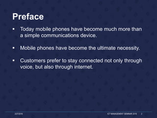Preface
 Today mobile phones have become much more than
a simple communications device.
 Mobile phones have become the ultimate necessity.
 Customers prefer to stay connected not only through
voice, but also through internet.
2/27/2016 ICT MANAGEMENT SEMINAR 2016 2
 