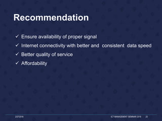 Recommendation
2/27/2016 ICT MANAGEMENT SEMINAR 2016 23
 Ensure availability of proper signal
 Internet connectivity with better and consistent data speed
 Better quality of service
 Affordability
 
