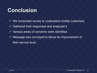 Conclusion
2/27/2016 ICT MANAGEMENT SEMINAR 2016 24
 We conducted survey to understand mobile customers.
 Gathered their responses and analyzed it.
 Various areas of concerns were identified.
 Message was conveyed to telcos for improvement of
their service level.
 
