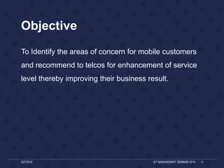 Objective
To Identify the areas of concern for mobile customers
and recommend to telcos for enhancement of service
level thereby improving their business result.
2/27/2016 ICT MANAGEMENT SEMINAR 2016 4
 