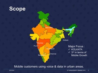 Scope
Mobile customers using voice & data in urban areas.
2/27/2016 ICT MANAGEMENT SEMINAR 2016 5
Kolkata
Bangalore
Hyderabad
Chennai
Mumbai
New Delhi
Pune
Major Focus :
 KOLKATA
 3rd in terms of
Mobile Growth
 