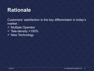 Customers’ satisfaction is the key differentiator in today’s
market :
 Multiple Operator
 Tele-density >100%
 New Technology
2/27/2016 ICT MANAGEMENT SEMINAR 2016 6
Rationale
 