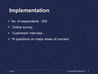 Implementation
 No. of respondents : 200
 Online survey.
 Customers’ interview.
 16 questions on major areas of concern.
2/27/2016 ICT MANAGEMENT SEMINAR 2016 8
 