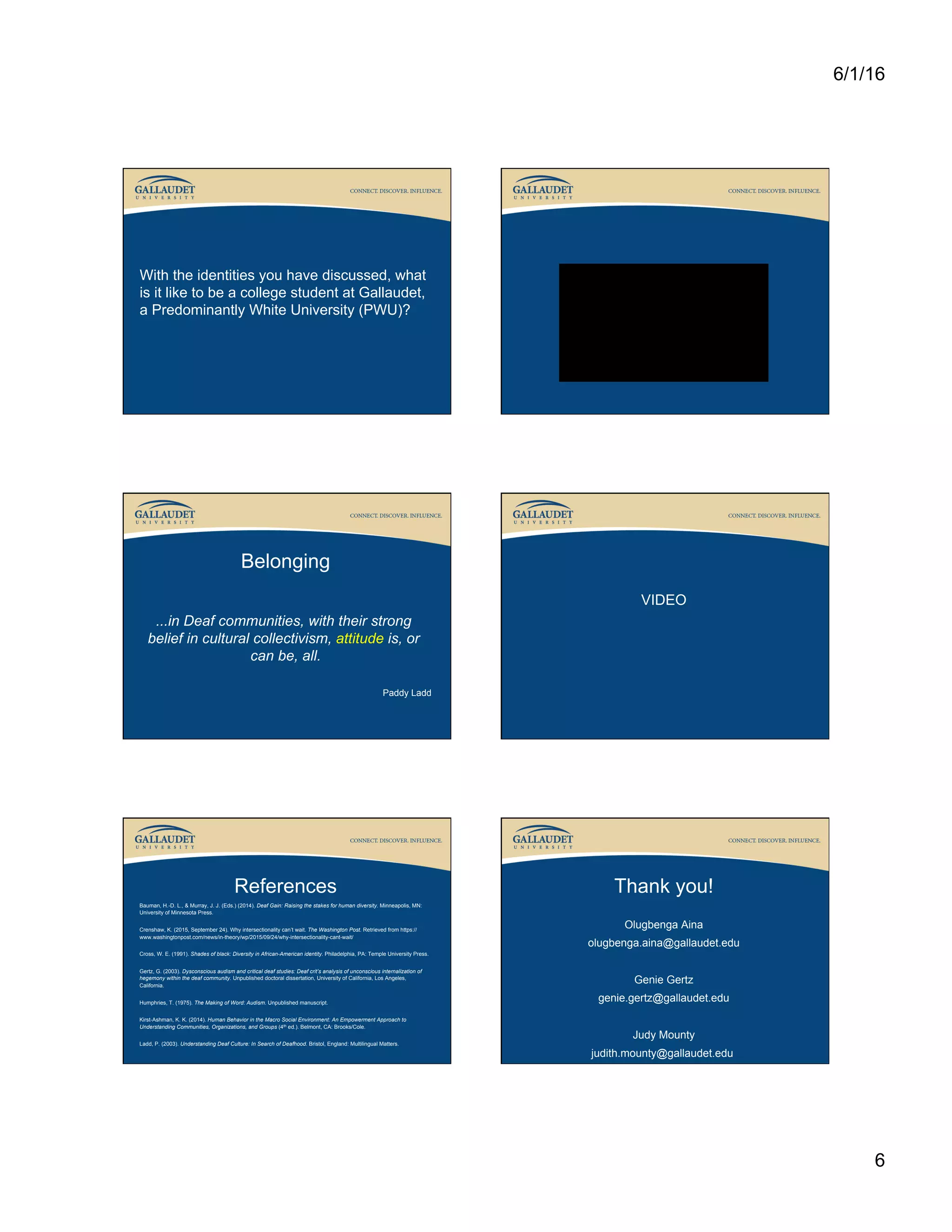 6/1/16
6
With the identities you have discussed, what
is it like to be a college student at Gallaudet,
a Predominantly White University (PWU)?
Belonging
...in Deaf communities, with their strong
belief in cultural collectivism, attitude is, or
can be, all.
Paddy Ladd
VIDEO
References
Bauman, H.-D. L., & Murray, J. J. (Eds.) (2014). Deaf Gain: Raising the stakes for human diversity. Minneapolis, MN:
University of Minnesota Press.
Crenshaw, K. (2015, September 24). Why intersectionality can’t wait. The Washington Post. Retrieved from https://
www.washingtonpost.com/news/in-theory/wp/2015/09/24/why-intersectionality-cant-wait/
Cross, W. E. (1991). Shades of black: Diversity in African-American identity. Philadelphia, PA: Temple University Press.
Gertz, G. (2003). Dysconscious audism and critical deaf studies: Deaf crit’s analysis of unconscious internalization of
hegemony within the deaf community. Unpublished doctoral dissertation, University of California, Los Angeles,
California.
Humphries, T. (1975). The Making of Word: Audism. Unpublished manuscript.
Kirst-Ashman, K. K. (2014). Human Behavior in the Macro Social Environment: An Empowerment Approach to
Understanding Communities, Organizations, and Groups (4th ed.). Belmont, CA: Brooks/Cole.
Ladd, P. (2003). Understanding Deaf Culture: In Search of Deafhood. Bristol, England: Multilingual Matters.
Thank you!
Olugbenga Aina
olugbenga.aina@gallaudet.edu
Genie Gertz
genie.gertz@gallaudet.edu
Judy Mounty
judith.mounty@gallaudet.edu
 