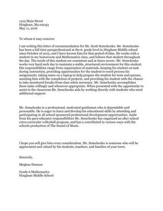 1103 Main Street
Hingham, Ma 02043
May 11, 2016
To whom it may concern:
I am writing this letter of recommendation for Mr. Scott Semchenko. Mr. Semchenko 
has been a full time paraprofessional at the 6th grade level in Hingham Middle school 
since October of 2015, and I have known him for that period of time. He works with a 
student in my homeroom and Mathematics class, and follows that student throughout 
the day. The needs of this student are consistent and at times severe. Mr. Semchenko 
works very hard each day to maintain a stable, structured environment for this student. 
His responsibilities range from organization of materials, keeping his student on task 
during instruction, providing opportunities for the student to word process his 
assignments, taking notes on a laptop to help prepare the student for tests and quizzes, 
assisting him with the completion of projects, and providing his student with the chance 
to take monitored breaks from class when necessary. Mr. Semchenko accomplishes 
these tasks willingly and whenever appropriate. When presented with the opportunity to 
assist in the classroom Mr. Semchenko aids by working directly with students who need 
additional support.
Mr. Semchenko is a professional, motivated gentleman who is dependable and 
personable. He is eager to learn and develop his educational skills by attending and 
participating in all school sponsored professional development opportunities. Aside 
from his para­educator responsibilities Mr. Semchenko has organized an after school 
extra­curricular volleyball program, and has a contributed in various ways with the 
schools production of The Sound of Music. 
I hope you will give him every consideration. Mr. Semchenko is someone who will be 
appreciated and valued by his students, teachers, and families of your town.
Sincerely,
Meghan Duncan
Grade 6 Mathematics 
Hingham Middle School
 