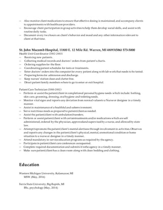 -- Also monitor client medications to ensure that effective dosing is maintained,and accompany clients
to appointments with healthcareproviders.
-- Encourage client participation in group activities tohelp them develop social skills, and assist with
routinedaily tasks.
-- Document every twohours on client’s behavior and mood and any other information relevant to
client at that time.
St. John Macomb Hospital, 11800 E. 12 Mile Rd. Warren, MI 48093(586) 573-5000
Health Unit Coordinator (2002-2003)
-- Receiving new patients.
-- Collecting medical records and doctors’ orders from patient’s charts.
-- Ordering supplies for the floor.
-- Coordinatingpatient schedules for tests or treatments.
-- Enter doctors’ orders into the computer for every patient along with lab workthat needs to be tested.
-- Preparingforms for admission and discharge.
-- Keep nurses’ station clean and clutter free.
-- Direct patient family members whereto go to enter or exit hospital.
Patient Care Technician (2000-2002)
-- Perform or assist thepatient/client in completionof personal hygiene needs which include: bathing,
skin care, grooming, dressing, oral hygiene and toiletingneeds.
-- Monitor vital signs and reports any deviation from normal valuesto a Nurseor designee in a timely
manner.
-- Assist in maintenanceof a healthful and safeenvironment.
-- Serve nutritious meals as prepared to patient/clientas needed.
-- Assist the patient/client with ambulation/transfers.
-- Perform or assist patient/client with certaintreatments and/or medications which areself
administered,ordered by the physician,approvedand supervised by a nurse, and allowed by state
law.
-- Attempt topromote thepatient/client’s mental alertness through involvement in activities.Observes
and reports any changes in the patient/client's physical,mental,oremotional condition or home
situation to a nurseor designee in a timely manner.
-- Attend mandatory in-serviceeducation programs as required by theagency.
-- Participate in patient/client careconferences asrequested.
-- Complete required documentation and submits it totheagency in a timely manner.
-- Make surepatient/client has a clean room along with clean bedding and clothing.
Education
Western Michigan University,Kalamazoo,MI
MSW (May, 2016)
Ferris StateUniversity,Big Rapids, MI
BSc, psychology (May, 2014)
 