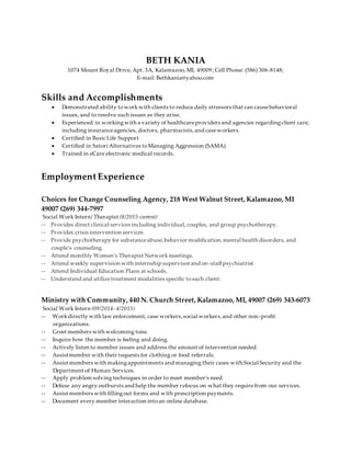 BETH KANIA
1074 Mount Royal Drive, Apt. 3A, Kalamazoo, MI, 49009; Cell Phone: (586) 306-8148;
E-mail: Bethkania@yahoo.com
Skills and Accomplishments
 Demonstrated ability toworkwith clients to reduce daily stressors that can causebehavioral
issues, and to resolve such issues as they arise.
 Experienced in workingwith a variety of healthcareproviders and agencies regardingclient care,
including insuranceagencies, doctors, pharmacists, and caseworkers.
 Certified in Basic Life Support
 Certified in Satori Alternatives toManaging Aggression (SAMA).
 Trained in eCare electronic medical records.
Employment Experience
Choices for Change Counseling Agency, 218 West Walnut Street, Kalamazoo, MI
49007 (269) 344-7997
Social Work Intern/ Therapist (8/2015-current)
-- Provides direct clinical services including individual, couples, and group psychotherapy.
-- Provides crisis intervention services.
-- Provide psychotherapy for substanceabuse,behavior modification,mental health disorders, and
couple’s counseling.
-- Attend monthly Women’s Therapist Networkmeetings.
-- Attend weekly supervision with internship supervisorand on-staffpsychiatrist.
-- Attend Individual Education Plans at schools.
-- Understand and utilizetreatment modalities specific to each client.
Ministry with Community, 440 N. Church Street, Kalamazoo, MI, 49007 (269) 343-6073
Social Work Intern (09/2014- 4/2015)
-- Workdirectly with law enforcement, case workers,social workers,and other non-profit
organizations.
-- Greet members with welcoming tone.
-- Inquire how the member is feeling and doing.
-- Actively listen to member issues and address the amount of intervention needed.
-- Assist member with their requests for clothing or food referrals.
-- Assist members with makingappointments and managing their cases with Social Security and the
Department of Human Services.
-- Apply problem solving techniques in order to meet member’s need.
-- Defuse any angry outbursts and help the member refocus on what they requirefrom our services.
-- Assist members with fillingout forms and with prescription payments.
-- Document every member interaction intoan online database.
 