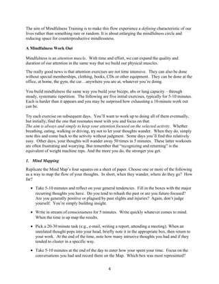 The aim of Mindfulness Training is to make this flow experience a defining characteristic of our 
lives rather than something rare or random. It is about enlarging the mindfulness circle and 
reducing space for counterproductive mindlessness. 
A Mindfulness Work Out 
Mindfulness is an attention muscle. With time and effort, we can expand the quality and 
duration of our attention in the same way that we build our physical muscles. 
The really good news is that attention exercises are not time intensive. They can also be done 
without special memberships, clothing, books, CDs or other equipment. They can be done at the 
office, at home, the gym, the car…anywhere you are at, whatever you’re doing. 
You build mindfulness the same way you build your biceps, abs or lung capacity – through 
steady, systematic repetition. The following are five initial exercises, typically for 5-10 minutes. 
Each is harder than it appears and you may be surprised how exhausting a 10-minute work out 
can be. 
Try each exercise on subsequent days. You’ll want to work up to doing all of them eventually, 
but initially, find the one that resonates most with you and focus on that. 
The aim is always and simply to keep your attention focused on the selected activity. Whether 
breathing, eating, walking or driving, try not to let your thoughts wander. When they do, simply 
note this and come back to the activity without judgment. Some days you’ll find this relatively 
easy. Other days, your thoughts will wander away 50 times in 5 minutes. These latter workouts 
are often frustrating and wearying. But remember that “recognizing and returning” is the 
equivalent of weight machine reps. And the more you do, the stronger you get. 
1. Mind Mapping 
Replicate the Mind Map’s four squares on a sheet of paper. Choose one or more of the following 
as a way to map the flow of your thoughts. In short, when they wander, where do they go? How 
far? 
· Take 5-10 minutes and reflect on your general tendencies. Fill in the boxes with the major 
recurring thoughts you have. Do you tend to rehash the past or are you future-focused? 
Are you generally positive or plagued by past slights and injuries? Again, don’t judge 
yourself. You’re simply building insight. 
· Write in stream of consciousness for 5 minutes. Write quickly whatever comes to mind. 
When the time is up map the results. 
· Pick a 20-30 minute task (e.g., e-mail, writing a report, attending a meeting). When an 
unrelated thought pops into your head, briefly note it in the appropriate box, then return to 
your work. At the end of the time, note how many intrusive thoughts you had and if they 
tended to cluster in a specific way. 
· Take 5-10 minutes at the end of the day to enter how your spent your time. Focus on the 
conversations you had and record them on the Map. Which box was most represented? 
4 
 