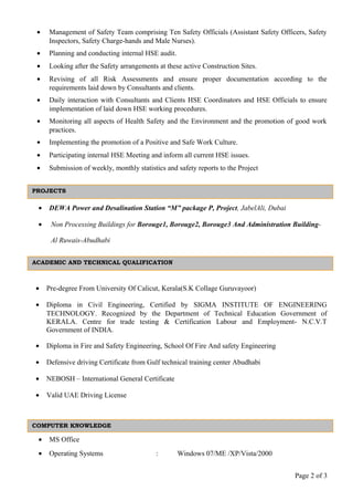 • Management of Safety Team comprising Ten Safety Officials (Assistant Safety Officers, Safety
Inspectors, Safety Charge-hands and Male Nurses).
• Planning and conducting internal HSE audit.
• Looking after the Safety arrangements at these active Construction Sites.
• Revising of all Risk Assessments and ensure proper documentation according to the
requirements laid down by Consultants and clients.
• Daily interaction with Consultants and Clients HSE Coordinators and HSE Officials to ensure
implementation of laid down HSE working procedures.
• Monitoring all aspects of Health Safety and the Environment and the promotion of good work
practices.
• Implementing the promotion of a Positive and Safe Work Culture.
• Participating internal HSE Meeting and inform all current HSE issues.
• Submission of weekly, monthly statistics and safety reports to the Project
• DEWA Power and Desalination Station “M” package P, Project, JabelAli, Dubai
• Non Processing Buildings for Borouge1, Borouge2, Borouge3 And Administration Building-
Al Ruwais-Abudhabi
• Pre-degree From University Of Calicut, Kerala(S.K Collage Guruvayoor)
• Diploma in Civil Engineering, Certified by SIGMA INSTITUTE OF ENGINEERING
TECHNOLOGY. Recognized by the Department of Technical Education Government of
KERALA. Centre for trade testing & Certification Labour and Employment- N.C.V.T
Government of INDIA.
• Diploma in Fire and Safety Engineering, School Of Fire And safety Engineering
• Defensive driving Certificate from Gulf technical training center Abudhabi
• NEBOSH – International General Certificate
• Valid UAE Driving License
• MS Office
• Operating Systems : Windows 07/ME /XP/Vista/2000
Page 2 of 3
ACADEMIC AND TECHNICAL QUALIFICATION
COMPUTER KNOWLEDGE
PROJECTS
 