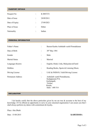 Passport No : K 0887272
Date of Issue : 28/09/2011
Date of Expiry : 27/09/2021
Place of Issue : Dubai
Nationality : Indian
Father’s Name : Beeran Kunhu Ambalath veettil Ponnakkaran
Date of Birth : 30th
May 1981
Gender : Male
Marital Status : Married
Languages Known : English, Hindi, Urdu, Malayalam &Tamil
Hobbies : Reading Books, Sports & Listening Music.
Driving License : UAE & INDIAN, Valid Driving License
Permanent Address : Ambalath veettil Ponnakkaran,
Kadappuram P O,
Anchangadi,
Trichur,
Kerala,
India – 680 514
I do hereby certify that the above particulars given by me are true & accurate to the best of my
knowledge. If I’m offered an opportunity to serve in your esteemed organization I can assure you that I
shall always perform my duties with commitment & loyalty.
Place: Abu Dhabi
Date: 15-08-2015 KABEERSHA
Page 3 of 3
PASSPORT DETAILS
PERSONAL INFORMATION
DECLARATION
 