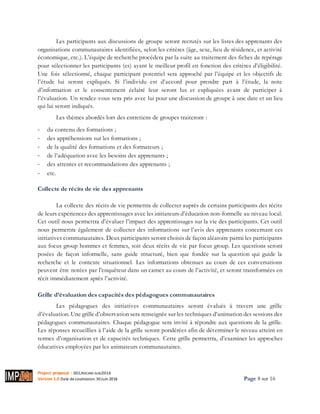 Project proposal : 001/ROCARE-SUB/2016
Version 1.0 Date desoumission: 30Juin 2016 Page 8 sur 16
Les participants aux discussions de groupe seront recrutés sur les listes des apprenants des
organisations communautaires identifiées, selon les critères (âge, sexe, lieu de résidence, et activité
économique, etc.). L’équipe de recherche procédera par la suite au traitement des fiches de repérage
pour sélectionner les participants (es) ayant le meilleur profil en fonction des critères d’éligibilité.
Une fois sélectionné, chaque participant potentiel sera approché par l’équipe et les objectifs de
l’étude lui seront expliqués. Si l’individu est d’accord pour prendre part à l’étude, la note
d’information et le consentement éclairé leur seront lus et expliquées avant de participer à
l’évaluation. Un rendez-vous sera pris avec lui pour une discussion de groupe à une date et un lieu
qui lui seront indiqués.
Les thèmes abordés lors des entretiens de groupes traiteront :
- du contenu des formations ;
- des appréhensions sur les formations ;
- de la qualité des formations et des formateurs ;
- de l’adéquation avec les besoins des apprenants ;
- des attentes et recommandations des apprenants ;
- etc.
Collecte de récits de vie des apprenants
La collecte des récits de vie permettra de collecter auprès de certains participants des récits
de leurs expériences des apprentissages avec les initiateurs d’éducation non-formelle au niveau local.
Cet outil nous permettra d’évaluer l’impact des apprentissages sur la vie des participants. Cet outil
nous permettra également de collecter des informations sur l’avis des apprenants concernant ces
initiatives communautaires. Deux participants seront choisis de façon aléatoire parmi les participants
aux focus group hommes et femmes, soit deux récits de vie par focus group. Les questions seront
posées de façon informelle, sans guide structuré, bien que fondée sur la question qui guide la
recherche et le contexte situationnel. Les informations obtenues au cours de ces conversations
peuvent être notées par l'enquêteur dans un carnet au cours de l’activité, et seront transformées en
récit immédiatement après l’activité.
Grille d’évaluation des capacités des pédagogues communautaires
Les pédagogues des initiatives communautaires seront évalués à travers une grille
d’évaluation. Une grille d’observation sera renseignée sur les techniques d’animation des sessions des
pédagogues communautaires. Chaque pédagogue sera invité à répondre aux questions de la grille.
Les réponses recueillies à l’aide de la grille seront pondérées afin de déterminer le niveau atteint en
termes d’organisation et de capacités techniques. Cette grille permettra, d’examiner les approches
éducatives employées par les animateurs communautaires.
 