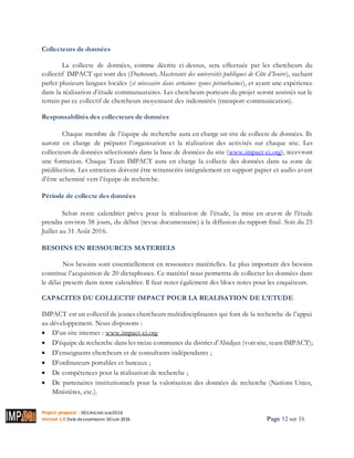 Project proposal : 001/ROCARE-SUB/2016
Version 1.0 Date desoumission: 30Juin 2016 Page 12 sur 16
Collecteurs de données
La collecte de données, comme décrite ci-dessus, sera effectuée par les chercheurs du
collectif IMPACT qui sont des (Doctorants, Masterants des universités publiques de Côte d’Ivoire), sachant
parler plusieurs langues locales (si nécessaire dans certaines zones périurbaines), et ayant une expérience
dans la réalisation d’étude communautaires. Les chercheurs porteurs du projet seront assistés sur le
terrain par ce collectif de chercheurs moyennant des indemnités (transport-communication).
Responsabilités des collecteurs de données
Chaque membre de l’équipe de recherche aura en charge un site de collecte de données. Ils
auront en charge de préparer l’organisation et la réalisation des activités sur chaque site. Les
collecteurs de données sélectionnés dans la base de données du site (www.impact-ci.org), recevront
une formation. Chaque Team IMPACT aura en charge la collecte des données dans sa zone de
prédilection. Les entretiens doivent être retranscrits intégralement en support papier et audio avant
d’être acheminé vers l’équipe de recherche.
Période de collecte des données
Selon notre calendrier prévu pour la réalisation de l’étude, la mise en œuvre de l'étude
prendra environ 38 jours, du début (revue documentaire) à la diffusion du rapport final. Soit du 25
Juillet au 31 Août 2016.
BESOINS EN RESSOURCES MATERIELS
Nos besoins sont essentiellement en ressources matérielles. Le plus important des besoins
constitue l’acquisition de 20 dictaphones. Ce matériel nous permettra de collecter les données dans
le délai prescrit dans notre calendrier. Il faut noter également des blocs notes pour les enquêteurs.
CAPACITES DU COLLECTIF IMPACT POUR LA REALISATION DE L’ETUDE
IMPACT est un collectif de jeunes chercheurs multidisciplinaires qui font de la recherche de l’appui
au développement. Nous disposons :
 D’un site internet : www.impact-ci.org
 D’équipe de recherche dans les treize communes du district d’Abidjan (voir site, team IMPACT);
 D’enseignants chercheurs et de consultants indépendants ;
 D’ordinateurs portables et bureaux ;
 De compétences pour la réalisation de recherche ;
 De partenaires institutionnels pour la valorisation des données de recherche (Nations Unies,
Ministères, etc.).
 