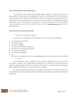 Project proposal : 001/ROCARE-SUB/2016
Version 1.0 Date desoumission: 30Juin 2016 Page 13 sur 16
PLAN DE GESTION DES DONNEES
Les données de cette étude seront présentées papier (Word). L’équipe de recherche sera
responsable de la présentation de ces données, dès qu'elles seront disponibles. Toutes les données
seront transférées à la coordination ROCARE Côte d’Ivoire en utilisant les fichiers protégés par un
mot de passe. Les copies physiques des notes de terrain seront stockées sur un disque dur externe.
L’enquêteur recevra une formation sur la gestion et la sécurité des données. Toutes les données
seront sauvegardées sur des serveurs cloud sécurisés via le site www.impact-ci.org, afin d’éviter la
perte de données.
PLAN D’ANALYSE DES DONNEES
a. Données de cartographiques participatives
Les données de cartographie seront présentés sous forme de tableaux comprenant :
 La localisation des initiatives
 La date de création
 Les forces et faiblesse
 Le contenu des formations dispensées
 Les relations avec d’autres institutions
 Les capacités techniques
 Les source de financement
 Etc.
Il y aura une cartographie par site et une cartographie par sous-secteur d’éducation non-formelle.
b. Les entretiens
Les informations audio recueillies lors des entretiens individuels et de groupe seront
retranscrites et saisies sous le logiciel Word et transféré sous le logiciel de traitement de données
qualitatives (Ethnograph). A l’aide de ce logiciel les idées majeures contenues dans les transcriptions
seront codifiées afin d’analyser les relations entre les catégories.
Les points des grilles d’évaluation seront pondérés afin d’évaluer sur des barèmes indicateurs
de performance. Cela nous permettra d’avoir des données quantifiables à partir de l’évaluation des
formateurs.
 