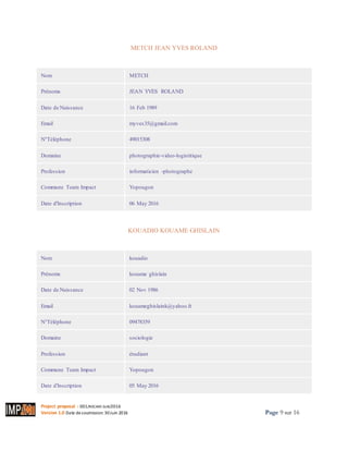 Project proposal : 001/ROCARE-SUB/2016
Version 1.0 Date desoumission: 30Juin 2016 Page 9 sur 16
METCH JEAN YVES ROLAND
Imprimer
Nom METCH
Prénoms JEAN YVES ROLAND
Date de Naissance 16 Feb 1989
Email myves35@gmail.com
N°Téléphone 49015308
Domaine photographie-video-logistitique
Profession informaticien -photographe
Commune Team Impact Yopougon
Date d'Inscription 06 May 2016
KOUADIO KOUAME GHISLAIN
Imprimer
Nom kouadio
Prénoms kouame ghislain
Date de Naissance 02 Nov 1986
Email kouameghislaink@yahoo.fr
N°Téléphone 09478359
Domaine sociologie
Profession étudiant
Commune Team Impact Yopougon
Date d'Inscription 05 May 2016
 