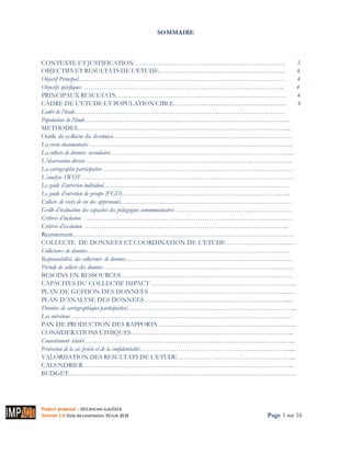 Project proposal : 001/ROCARE-SUB/2016
Version 1.0 Date desoumission: 30Juin 2016 Page 1 sur 16
SOMMAIRE
CONTEXTE ET JUSTIFICATION……………………………………………………………… 3
OBJECTIFS ET RESULTATS DE L’ETUDE…………………………………………………… 4
Objectif Principal…………………………………………………………………………………… 4
Objectifs spécifiques ………………………………………………………………………………….. 4
PRINCIPAUX RESULTATS……………………………………………………………………… 4
CADRE DE L’ETUDEET POPULATION CIBLE……………………………………………… 4
Cadre de l’étude………………………………………………………………………………………
Population de l’étude………………………………………………………………………………….…
METHODES………………………………………………………………………………………...
Outils de collecte de données…………………………………………………………………………
La revue documentaire ……………………………………………………………………………….…..
La collecte de données secondaires ………………………………………………………………………..…
L’observation directe…………………………………………………………………………………..….
La cartographie participative ………………………………………………………………………………
L’analyse SWOT………………………………………………………………………………………
Le guide d’entretien individuel………………………………………………………………………..….
Le guide d’entretien de groupe (FGD)………………………………………………………………..…...
Collecte de récits de vie des apprenants………………………………………………………………………
Grille d’évaluation des capacités des pédagogues communautaires …………………………………………….…
Critères d’inclusion ………………………………………………………………………………………
Critères d’exclusion …………………………………………………………………………………...
Recrutement……………………………………………………………………………………….…
COLLECTE DE DONNEES ET COORDINATION DE L’ETUDE………………………..….
Collecteurs de données………………………………………………………………………………….
Responsabilités des collecteurs de données……………………………………………………………….……
Période de collecte des données………………………………………………………………………..……..
BESOINS EN RESSOURCES………………………………………………………………..…….
CAPACITES DU COLLECTIF IMPACT …………………………………………………………..
PLAN DE GESTION DES DONNEES………………………………………………………..….
PLAN D’ANALYSE DES DONNEES………………………………………………………….....
Données de cartographiques participatives……………………………………………………………………..
Les entretiens ……………………………………………………………………………………….…
PAN DE PRODUCTION DES RAPPORTS…………………………………………………….….
CONSIDERATIONS ETHIQUES…………………………………………………………………...
Consentement éclairé………………………………………………………………………..……………...
Protection de la vie privée et de la confidentialité……………………………………………………………......
VALORISATION DES RESULTATS DE L’ETUDE………………………………………………...
CALENDRIER……………………………………………………………………………………...
BUDGET………………………………………………………………………………………………
 