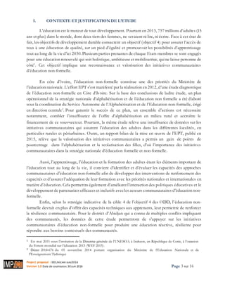 Project proposal : 001/ROCARE-SUB/2016
Version 1.0 Date desoumission: 30Juin 2016 Page 3 sur 16
I. CONTEXTE ET JUSTIFICATION DE L’ETUDE
L’éducation est le moteur de tout développement. Pourtant en 2013, 757 millions d’adultes (15
ans et plus) dans le monde, dont deux tiers des femmes, ne savaient ni lire, ni écrire. Face à cet état de
fait, les objectifs de développement durable consacrent un objectif (objectif 4) pour assurer l’accès de
tous à une éducation de qualité, sur un pied d’égalité et promouvoir les possibilités d’apprentissage
tout au long de la vie d’ici 2030. Plusieurs parties prenantes de chaque Etats membres se sont engagés
pour une éducation renouvelé qui soit holistique, ambitieuse et mobilisatrice, qui ne laisse personne de
côté1
. Cet objectif implique une reconnaissance et valorisation des initiatives communautaires
d’éducation non-formelle.
En côte d’ivoire, l’éducation non-formelle constitue une des priorités du Ministère de
l’éducation nationale. L’effort EPT s’est manifesté par la réalisation en 2012, d’une étude diagnostique
de l’éducation non-formelle en Côte d’Ivoire. Sur la base des conclusions de ladite étude, un plan
opérationnel de la stratégie nationale d’alphabétisation et de l’éducation non formelle a été élaboré
sous la coordination du Service Autonome de l’Alphabétisation et de l’Education non-formelle, érigé
en direction centrale2
. Pour garantir le succès de ce plan, un ensemble d’actions est nécessaire
notamment, combler l’insuffisance de l’offre d’alphabétisation en milieu rural et accroître le
financement de ce sous‐secteur. Pourtant, la même étude relève une insuffisance de données sur les
initiatives communautaires qui assurent l’éducation des adultes dans les différentes localités, en
particulier rurales et périurbaines. Outre, un rapport-bilan de la mise en œuvre de l’EPT, publié en
2015, relève que la valorisation des initiatives communautaires a permis un gain de points de
pourcentage dans l’alphabétisation et la scolarisation des filles, d’où l’importance des initiatives
communautaires dans la stratégie nationale d’éducation formelle et non-formelle.
Aussi, l’apprentissage, l’éducation et la formation des adultes étant les éléments important de
l’éducation tout au long de la vie, il convient d’identifier et d’évaluer les capacités des approches
communautaires d’éducation non-formelle afin de développer des interventions de renforcement des
capacités et d’assurer l’adéquation de leur formation avec les priorités nationales et internationales en
matière d’éducation. Cela permettra également d’améliorer l’interaction des politiques éducatives et le
développement de partenariats efficaces et inclusifs avecles acteurs communautaires d’éducation non-
formelle.
Enfin, selon la stratégie indicative de la cible 4 de l’objectif 4 des ODD, l’éducation non-
formelle devrait en plus d’offrir des capacités techniques aux apprenants, leur permettre de renforcer
la résilience communautaire. Pour le district d’Abidjan qui a connu de multiples conflits impliquant
des communautés, les données de cette étude permettront de s’appuyer sur les initiatives
communautaires d’éducation non-formelle pour produire une éducation réactive, résiliente pour
répondre aux besoins contextuels des communautés.
1 En mai 2015 sous l’invitation de la Directrice générale de l’UNESCO, à Incheon, en République de Corée, à l’occasion
du Forum mondial sur l’éducation 2015 (WEF 2015).
2 Décret 2014‐676 du 05 novembre 2014 portant organisation du Ministère de l’Education Nationale et de
l’Enseignement Technique
 
