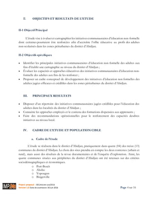 Project proposal : 001/ROCARE-SUB/2016
Version 1.0 Date desoumission: 30Juin 2016 Page 4 sur 16
II. OBJECTIFS ET RESULTATS DE L’ETUDE
II-1 Objectif Principal
L’étude vise à évaluer et cartographier les initiativescommunautaires d’éducation non-formelle
dont certaines pourraient être renforcées afin d’accroître l’offre éducative au profit des adultes
non-scolarisés dans les zones périurbaines du district d’Abidjan.
II-2 Objectifs spécifiques
 Identifier les principales initiatives communautaires d’éducation non-formelle des adultes aux
fins d’établir une cartographie au niveau du district d’Abidjan ;
 Évaluer les capacités et approches éducatives des initiatives communautaires d’éducation non-
formelle des adultes aux fins de les renforcer ;
 Proposer un cadre conceptuel de développement des initiatives d’éducation non formelles des
adultes jugées efficaces et crédibles dans les zones périurbaines du district d’Abidjan.
III. PRINCIPAUX RESULTATS
 Disposer d’un répertoire des initiatives communautaires jugées crédibles pour l’éducation des
adultes dans les localités du district d’Abidjan ;
 Connaitre les approches employés et le contenu des formations dispensées aux apprenants ;
 Faire des recommandations opérationnelles pour le renforcement des capacités desdites
initiatives au niveau local.
IV. CADRE DE L’ETUDE ET POPULATION CIBLE
a. Cadre de l’étude
L’étude se réalisera dans le district d’Abidjan, pratiquement dans quatre (04) des treize (13)
communes du district d’Abidjan. Le choix des sites prendra en compte les deux contextes (urbain et
rural), mais aussi des résultats de la revue documentaires et de l’enquête d’exploration. Ainsi, les
quatre communes situées aux périphéries du district d’Abidjan ont été retenues sur des critères
sociodémographiques et économiques.
o Port-Bouët
o Abobo
o Yopougon
o Bingerville
 
