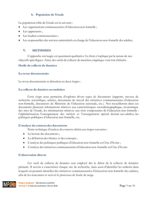 Project proposal : 001/ROCARE-SUB/2016
Version 1.0 Date desoumission: 30Juin 2016 Page 5 sur 16
b. Population de l’étude
La population cible de l’étude est la suivante :
 Les organisations communautaires d’éducation non-formelle ;
 Les apprenants ;
 Les leaders communautaires ;
 Les responsables des services ministériels en charge de l’éducation non-formelle des adultes.
V. METHODES
L’approche envisagée est quasiment qualitative. Ce choix s’explique par la nature de nos
objectifs spécifiques. Ainsi, des outils de collecte du matériau empirique vont être élaborés.
Outils de collecte de données
La revue documentaire
La revue documentaire se déroulera en deux étapes :
La collecte de données secondaires
Cette étape nous permettra d’explorer divers types de documents (rapports, travaux de
recherche scientifique, articles, documents de travail des initiatives communautaires d’éducation
non-formelle, documents du Ministère de l’éducation nationale, etc.). Nos recueillerons dans ces
documents plusieurs informations relatives aux caractéristiques sociodémographique, économique
des sites de l’étude, les informations relatives aux trois composantes de l’éducation non-formelle :
l’alphabétisation, l’enseignement des métiers et l’enseignement spécial destiné aux adultes, les
politiques publiques d’éducation non-formelle, etc.
L’analyse du contenu des documents
Notre technique d’analyse du contenu obéira aux étapes suivantes :
 La lecture des documents ;
 La définition des thèmes et des concepts ;
 L’analyse des politiques publiques d’éducation non-formelle en Côte d’Ivoire ;
 L’analyse des initiatives communautairesd’éducation non-formelle en Côte d’Ivoire.
L’observation directe
Cet outil de collecte de données sera employé dès le début de la collecte de données
primaire. Il servira à caractériser chaque site de recherche, mais aussi d’identifier les endroits dans
lesquels on pourrait identifier des initiatives communautaires d’éducation non-formelle des adultes,
afin de les rencontrer et activer le processus de boule de neige.
 