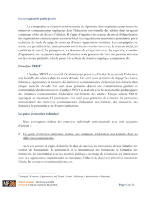Project proposal : 001/ROCARE-SUB/2016
Version 1.0 Date desoumission: 30Juin 2016 Page 6 sur 16
La cartographie participative
La cartographie participative nous permettra de répertorier dans un premier temps toutes les
initiatives communautaires impliquées dans l’éducation non-formelle des adultes dans les quatre
communes cibles du district d’Abidjan. Il s’agira d’organiser des séances de travail d’identification
des organisations communautaires au niveau local. Les organisations rencontrées permettront par la
technique de boule de neige de contacter d’autres organisations similaires. Les cartographies ne
seront pas géo-référencées, mais porterons sur la localisation des initiatives, le contexte social, les
conditions de travail, les prérogatives, les domaines de chaque initiatives, les capacités, le nombre
d’apprenants, etc. ce premier répertoire d’initiative nous permettra de faire une première sélection
sur des critères préétablit, afin de passer à la collecte de données empirique à proprement dit.
L’analyse SWOT3
L’analyse SWOT est un outil d’évaluation qui permettra d’évaluer le secteur de l’éducation
non formelle des adultes dans les zones d’étude. Cet outil nous permettra de dégager les forces,
faiblesses, opportunités et menaces des initiatives communautaires d’éducation non-formelle dans
chaque contexte d’étude. Cet outil nous permettra d’avoir une compréhension générale et
contextualisée desdites initiatives. L’analyse SWOT se réalisera avec les responsables pédagogiques
des initiatives communautaires d’éducation non-formelle des adultes. Chaque activité SWOT
regroupera au maximum 12 participants. Cet outil nous permettra de connaitre les partenaires
institutionnels des initiatives communautaires d’éducation non-formelle, des ressources, des
domaines de partenariat avec d’autres institutions.
Le guide d’entretien individuel
Nous envisageons réaliser des entretiens individuels semi-structurés avec trois catégories
d’acteurs :
 Un guide d’entretien individuel destiné aux initiateurs d’éducation non-formelle dans les
différentes communautés.
Avec ces acteurs, il s’agira d’identifier la date de création, les motivations de leur initiative, les
sources de financement, le recrutement et la rémunération des formateurs, la formation des
formateurs, les interrelation avec les autorités publiques en charge de l’éducation, les interrelation
avec des organisations internationales ou nationales, l’effectif de départ et l’effectif au moment de
l’étude, les attentes et recommandations, etc.
3 Strength, Weakness, Opportunity and Threat (Forces, Faiblesses, Opportunités et Menaces).
 