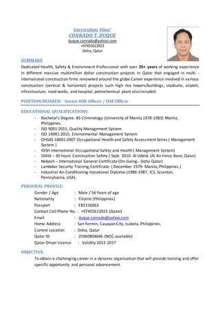 Curriculum Vitae’
CONRADO T. DUQUE
duque.conrado@yahoo.com
+97455613923
Doha, Qatar
SUMMARY
Dedicated Health, Safety & Environment Professional with over 25+ years of working experience
in different massive multimillion dollar construction projects in Qatar that engaged in multi -
international construction firms renowned around the globe.Career experience involved in various
construction (vertical & horizontal) projects such high rise towers/buildings, stadiums, airport,
infrastructure, road works, and hospital, petrochemical plant also included.
POSITION DESIRED: Senior HSE Officer / HSE Officer
EDUCATIONAL QUALIFICATIONS:
- Bachelor’s Degree- BS Criminology (University of Manila 1978-1983) Manila,
Philippines.
- ISO 9001:2015, Quality Management System
- ISO 14001:2015, Environmental Management System
- OHSAS 18001:2007 Occupational Health and Safety Assessment Series ( Management
System )
- IOSH International Occupational Safety and Health ( Management System)
- OSHA – 30 hours Construction Safety ( Sept. 2010- Al Udeid, US Air Force Base, Qatar)
- Nebosh – International General Certificate (On-Going,- Doha Qatar)
- Lambdan Security Training,Certificate- ( December 1979- Manila, Philippines,)
- Industrial Air-Conditioning-Vocational Diploma-(1986-1987, ICS, Scranton,
Pennsylvania, USA).
PERSONAL PROFILE:
Gender / Age : Male / 56 Years of age
Nationality : Filipino (Philippines)
Passport : EB5116063
Contact Cell Phone No. : +97455613923 (Qatar)
Email : duque.conrado@yahoo.com
Home Address : San Fermin, Cauayan City, Isabela, Philippines,
Current Location : Doha, Qatar
Qatar ID : 25960804046 (NOC available)
Qatar Driver License : Validity 2012-2017
OBJECTIVE:
To obtain a challenging career in a dynamic organization that will provide training and offer
specific opportunity and personal advancement.
 