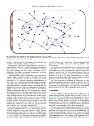 problem, a sub-network that only included the researchers who
provided information (92 nodes) was analyzed.
Collaborations in the reduced network are quite sparse. The in-
and out-degrees range from 0 to 5 and their distributions are quite
similar. As shown in Table 5, ﬁve researchers had ﬁve out-links and
only one researcher had ﬁve in-links. Meanwhile, the 53
respondents who did not mention any collaborations with other
survey respondents had 0
(Table 5).
The sub-network of survey respondents is quite fragmented,
having a main component formed by 55 nodes (59% of the
network) and 37 isolates that did not interact even among
themselves (Fig. 4). The main component includes 88 links, of
which only 11 (13%) are reciprocal. The small number of reciprocal
links is likely the result of three factors. First, as RTB was initially a
collection of existing disjointed projects, the researchers had
originally developed their networks independently. Second, there
is great variation in the level of effort devoted by researchers to
particular collaborations, and they may value their links different-
ly. Third, the researcher’s role in the organization deﬁnes a de facto
hierarchy; for example, a research manager has more power than a
junior researcher because the former determines the allocation of
resources and may even have a say over the researcher’s
employment. All reciprocal interactions but one involve research-
ers from different institutions and all but three of the nodes
involved are senior researchers. Seven of the 11 reciprocal
collaborations involve the social sciences (i.e., impact assessment,
policies, gender issues or research management).
The cluster analysis identiﬁed two clusters within the main
component. The ﬁrst one has 27 nodes with 34 links. While it
includes researchers from many disciplines, plant scientists
predominate. Most links (53%) in the cluster involved laboratory
work followed by participatory research (18%). In terms of the
location of activities, 44% of the links involved work in advanced
laboratories, 26% at experimental stations and 20% at a desk. Two
thirds of the links had a global focus, 15% had a Latin American
perspective and 18% focused on Africa. RTB spurred 62% of the
collaborations.
The second cluster has 28 nodes with 48 links. While it has a
multidisciplinary composition, it is more oriented towards the
social sciences (56% of the collaborations). Only 23% of the links
involved research teams, 11% were contracted research and 23%
facilitated the access of local partners to international scientiﬁc
networks. As much as 85% of the collaborations in this cluster
involved desk work, 80%had a global focus and 15% had an African
perspective. RTB induced 56% of the interactions.
The large proportion of RTB-induced interactions in both
clusters indicates that, in just one year of its existence, RTB has
fostered a large increase in collaborations among a core group of
researchers. An expansion of this core group in the future would
provide evidence of how RTB is reshaping research patterns.
7. Conclusions
The demand for accountability, efﬁciency and effectiveness in
public organizations has increased since the 1990s (Immonen 
Cooksy, 2014; Kraemer, 2006), spurring the development of new
approaches for planning research and measuring its impacts.
While these methods provide information for accountability
purposes, they are not useful for managing research organizations
and programs which requires accurate and timely information
about the activities that are actually being implemented.
The system presented in this paper shows how this information
can be collected and analyzed, identifying emerging research
topics and partnerships, areas of strong or weak collaboration, and
how organizational changes inﬂuence them. The system is based
on the recognition that in the course of their work researchers
collaborate with different types of actors in the innovation system.
By aggregating the information provided by individual researchers,
Fig. 4. Sub-network of 92 respondents – main component, reciprocity of links, and isolates.
Note: The 55 square nodes belong to the main component while the 37 circular nodes (the stack on the left) are isolates not connected to other nodes. Reciprocal links are
shown with thick lines, non-reciprocal links in blue.
J. Ekboir et al. / Evaluation and Program Planning 61 (2017) 64–75 73
 