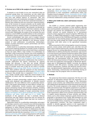3. Previous use of SNA in the analysis of research networks
A network is a set of nodes (in our case, researchers) who are
connected among them; the connections are also called links
(Newman, 2003). In most social networks, the links are not random
and form well deﬁned patterns of interaction; SNA uses
mathematical tools and visualization techniques to analyze these
patterns, for instance, who are the most connected researchers, or
whether they collaborate with non-researchers. Important dimen-
sions of the structure of research networks can be studied with
networks centered on individual nodes; such networks are known
in the literature as “ego networks”. Ego networks can identify, for
instance, women centered networks and their evolution can help
to assess programs that aim to increase the diversity of the
research pool. Additionally, the analysis of the networks that were
created as a result of RTB can provide evidence on the convergence
of individual research projects towards an integrated program.
Several methodologies have been used to analyze research
networks; here we only review publications that use SNA methods.
Three main methods were identiﬁed in the literature review:
analysis of joint publications (co-authorship relationships),
analysis of project documents (project partnerships) and direct
surveys of researchers.
Studies based on co-authorship relationships identify patterns
of interaction exploring databases of scientiﬁc articles. In general,
two authors are considered to have a direct link if they co-authored
at least one paper. When a large number of co-authorships are
identiﬁed, a map of interactions emerges. Due to the availability of
large datasets, this has been the most common approach to study
research networks; recent papers include Li, Liao and Yen (2013),
Gonzalez-Brambila, Veloso and Krackhardt (2013), Klenk et al.
(2010). This approach documents collaborations that resulted in
scientiﬁc publications but ignores connections for capacity
building and advocacy; it also does not include informal
collaborations, which have been recognized as important compo-
nents of scientiﬁc work even if they do not result in scientiﬁc
publications (Varga & Parag, 2009; Kratzer, Gemuenden, & Lettl,
2008). Other problems with this approach are that researchers
may be included as co-authors for social reasons (La Follette,1992)
or because they provide data or equipment (Stokes & Hartley,
1989). Finally, scientiﬁc papers often take several months to be
published, by which time the collaboration may no longer be
active.
Studies of project partnerships analyze project documents,
mainly joint proposals and publications, to identify research
collaborations. The main difference with co-authorship relation-
ships is that project partnerships are more likely to include non-
scientiﬁc collaborations. Several countries have implemented
projects promoting research and innovation networks, including
the European Framework Programs and the Canadian Network of
Centers of Excellence. Analyses of project partnerships include
Biggiero and Angelini (2014), Klenk and Hickey (2013), Protogerou,
Caloghirou and Siokas (2010) and Cassi et al. (2008). Two
drawbacks of this approach are that it overlooks informal
interactions and only captures interactions that are relevant for
documentation of the project, which may have not resulted in
effective collaborations.
Approaches based on co-authorship relationships and project
partnerships cannot be used in research areas with low propensity
to publish (such as engineering or development of agricultural
equipment) or where informal interactions are common. Addi-
tionally, they may lead to the inclusion of collaborations that exist
only on paper. One way to overcome these problems is to elicit
information directly from the researchers. Dozier et al. (2014) and
Bozeman and Corley (2004) used a strategy based on self-reported
information about the researchers’ networks to capture active
formal and informal collaborations as well as non-research
interactions. Klenk and Hickey (2013) used an internet-based
questionnaire to elicit respondents’ collaborations within two
Canadian research programs. Kratzer, Gemuneden, & Lettl, (2008)
asked researchers to report about their perception of the strength
of informal collaborations among institutions named in a roster.
4. What is the CGIAR root, tubers and bananas research
program?2
The CGIAR is a mission oriented global organization that
conducts research that contributes to solve problems affecting
poor rural households in developing countries, enhance health and
nutrition and improve the management of natural resources.3
CGIAR’s activities are mostly conducted by 15 international
research centers organized in research programs, RTB being one
of them.4
In 2008 CGIAR embarked in a major reorganization that
involved the creation of the CGIAR Research Programs as umbrella
organizations for pre-existing projects with the expectation that
over time they would reshape the CGIAR’s research portfolio and
interactions with other actors in the agricultural innovation
system.
RTB was launched in 2012 to bring together research on banana,
plantain, cassava, potato, sweet potato, yam, and other root and
tuber crops to improve food security, nutrition and livelihoods. The
program focuses on cutting-edge genomic research, international
collaborations to address priority pests and diseases, and research
to increase harvests and improve postharvest options. RTB is based
on a partnership of ﬁve research centers: the International Potato
Center (CIP), which leads the program, Bioversity International
(Bioversity), the International Center for Tropical Agriculture
(CIAT), the International Institute of Tropical Agriculture (IITA) and
the Centre de Coopération Internationale en Recherche Agrono-
mique pour le Développement (CIRAD). Currently, the program
collaborates with 366 partners, including national agricultural
research organizations, academic and advanced research institu-
tions, non-governmental organizations, and private sector com-
panies. Partnerships, communication and knowledge sharing are
key strategies that the program relies on achieve impacts.
5. Methods
The system has three distinct components. The ﬁrst one is the
collection of information directly from the researchers on the
activities and collaborations they engage in. This information
captures actual activities and collaborations instead of activities
and collaborations identiﬁed fromwritten documents that may not
be active. The second component is the analysis of the data with
tables and statistical tools. Through this component it is possible to
(a) compose a comprehensive picture of the organization’s actual
portfolio of activities and partnerships, (b) identify the allocation
of the organization’s efforts across activities and partnerships, and
(c) explore several dimensions of those activities and collabo-
rations, such as their relative importance, gender dimensions and
geographic or disciplinary focus. Finally, SNA techniques are used
to discover conﬁgurations in the collaborations (e.g., the collective
structure of collaborations, reciprocity, or the transdisciplinarity of
the organization’s activities). The three components make it
possible to identify aggregate patterns in the organization of
research and partnerships, areas of strong integration or isolated
2
www.rtb.cgiar.org.
3
www.cgiar.org.
4
A complete list of all CGIAR Research Programs can be found at http://www.
cgiar.org/our-research/cgiar-research-programs/
66 J. Ekboir et al. / Evaluation and Program Planning 61 (2017) 64–75
 