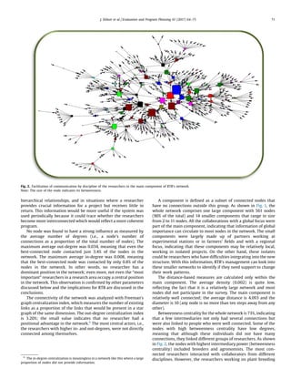 hierarchical relationships, and in situations where a researcher
provides crucial information for a project but receives little in
return. This information would be more useful if the system was
used periodically because it could trace whether the researchers
become more interconnected which would reﬂect a more coherent
program.
No node was found to have a strong inﬂuence as measured by
the average number of degrees (i.e., a node’s number of
connections as a proportion of the total number of nodes). The
maximum average out-degree was 0.034, meaning that even the
best-connected node contacted just 3.4% of the nodes in the
network. The maximum average in-degree was 0.008, meaning
that the best-connected node was contacted by only 0.8% of the
nodes in the network. In other words, no researcher has a
dominant position in the network; even more, not even the “most
important” researchers in a research area occupy a central position
in the network. This observation is conﬁrmed by other parameters
discussed below and the implications for RTB are discussed in the
conclusions.
The connectivity of the network was analyzed with Freeman’s
graph centralization index, which measures the number of existing
links as a proportion of the links that would be present in a star
graph of the same dimension. The out-degree centralization index
is 3.20%; the small value indicates that no researcher had a
positional advantage in the network.6
The most central actors, i.e.,
the researchers with higher in- and out-degrees, were not directly
connected among themselves.
A component is deﬁned as a subset of connected nodes that
have no connections outside this group. As shown in Fig. 1, the
whole network comprises one large component with 561 nodes
(90% of the total) and 14 smaller components that range in size
from 2 to 11 nodes. All the collaborations with a global focus were
part of the main component, indicating that information of global
importance can circulate to most nodes in the network. The small
components were largely made up of partners working at
experimental stations or in farmers’ ﬁelds and with a regional
focus, indicating that these components may be relatively local,
working in isolated projects. On the other hand, these isolates
could be researchers who have difﬁculties integrating into the new
structure. With this information, RTB’s management can look into
these smaller networks to identify if they need support to change
their work patterns.
The distance-based measures are calculated only within the
main component. The average density (0.002) is quite low,
reﬂecting the fact that it is a relatively large network and most
nodes did not participate in the survey. The main component is
relatively well connected; the average distance is 4.093 and the
diameter is 10 (any node is no more than ten steps away from any
other).
Betweenness centrality for the whole network is 73%, indicating
that a few intermediaries not only had several connections but
were also linked to people who were well connected. Some of the
nodes with high betweenness centrality have low degrees,
meaning that although these individuals did not have many
connections, they linked different groups of researchers. As shown
in Fig. 2, the nodes with highest intermediary power (betweenness
centrality) included breeders and agronomists. The most con-
nected researchers interacted with collaborators from different
disciplines. However, the researchers working on plant breeding
Fig. 2. Facilitation of communication by discipline of the researchers in the main component of RTB’s network.
Note: The size of the node indicates its betweenness.
6
The in-degree centralization is meaningless in a network like this where a large
proportion of nodes did not provide information.
J. Ekboir et al. / Evaluation and Program Planning 61 (2017) 64–75 71
 