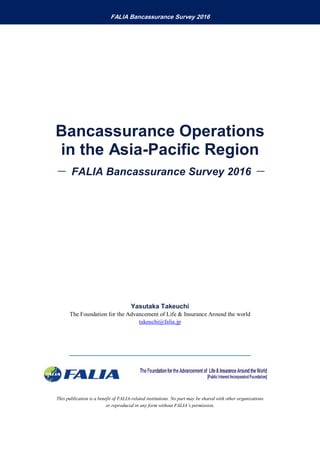 This publication is a benefit of FALIA-related institutions. No part may be shared with other organizations
or reproduced in any form without FALIA’s permission.
FALIA Bancassurance Survey 2016
Bancassurance Operations
in the Asia-Pacific Region
－ FALIA Bancassurance Survey 2016 －
Yasutaka Takeuchi
The Foundation for the Advancement of Life & Insurance Around the world
takeuchi@falia.jp
 