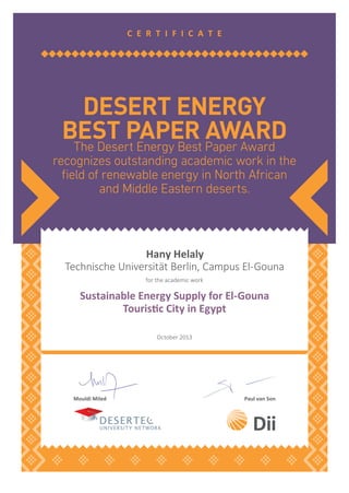 The Desert Energy Best Paper Award
recognizes outstanding academic work in the
ﬁeld of renewable energy in North African
and Middle Eastern deserts.
DESERT ENERGY
BEST PAPER AWARD
C E R T I F I C A T E
Mouldi Miled Paul van Son
Hany Helaly
Technische Universität Berlin, Campus El-Gouna
for the academic work
Sustainable Energy Supply for El-Gouna
Tourisic City in Egypt
October 2013
 