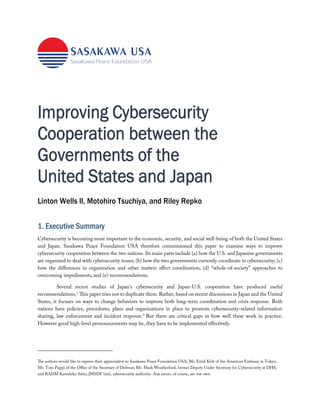 Improving Cybersecurity
Cooperation between the
Governments of the
United States and Japan
Linton Wells II, Motohiro Tsuchiya, and Riley Repko*
1. Executive Summary
Cybersecurity is becoming more important to the economic, security, and social well-being of both the United States
and Japan. Sasakawa Peace Foundation USA therefore commissioned this paper to examine ways to improve
cybersecurity cooperation between the two nations. Its main parts include (a) how the U.S. and Japanese governments
are organized to deal with cybersecurity issues; (b) how the two governments currently coordinate in cybersecurity; (c)
how the differences in organization and other matters affect coordination; (d) “whole-of-society” approaches to
overcoming impediments, and (e) recommendations.
Several recent studies of Japan’s cybersecurity and Japan-U.S. cooperation have produced useful
recommendations.1
This paper tries not to duplicate them. Rather, based on recent discussions in Japan and the United
States, it focuses on ways to change behaviors to improve both long-term coordination and crisis response. Both
nations have policies, procedures, plans and organizations in place to promote cybersecurity-related information
sharing, law enforcement and incident response.2
But there are critical gaps in how well these work in practice.
However good high-level pronouncements may be, they have to be implemented effectively.
The authors would like to express their appreciation to Sasakawa Peace Foundation USA; Mr. Erick Kish of the American Embassy in Tokyo;
Mr. Tom Puppi of the Office of the Secretary of Defense; Mr. Mark Weatherford, former Deputy Under Secretary for Cybersecurity at DHS;
and RADM Katsuhiko Saito, JMSDF (ret), cybersecurity authority. Any errors, of course, are our own.
 