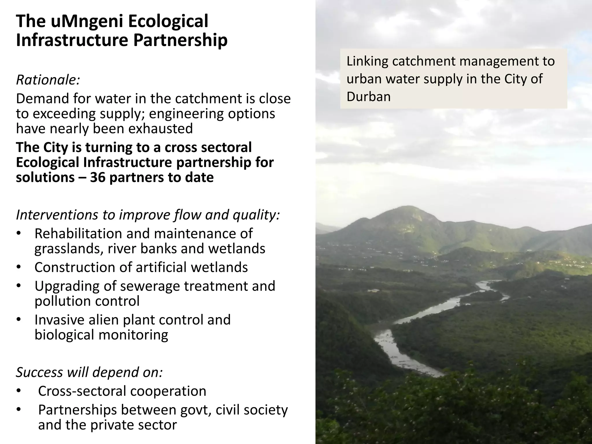 The uMngeni Ecological
Infrastructure Partnership
Rationale:
Demand for water in the catchment is close
to exceeding supply; engineering options
have nearly been exhausted
The City is turning to a cross sectoral
Ecological Infrastructure partnership for
solutions – 36 partners to date
Interventions to improve flow and quality:
• Rehabilitation and maintenance of
grasslands, river banks and wetlands
• Construction of artificial wetlands
• Upgrading of sewerage treatment and
pollution control
• Invasive alien plant control and
biological monitoring
Success will depend on:
• Cross-sectoral cooperation
• Partnerships between govt, civil society
and the private sector
Linking catchment management to
urban water supply in the City of
Durban
 