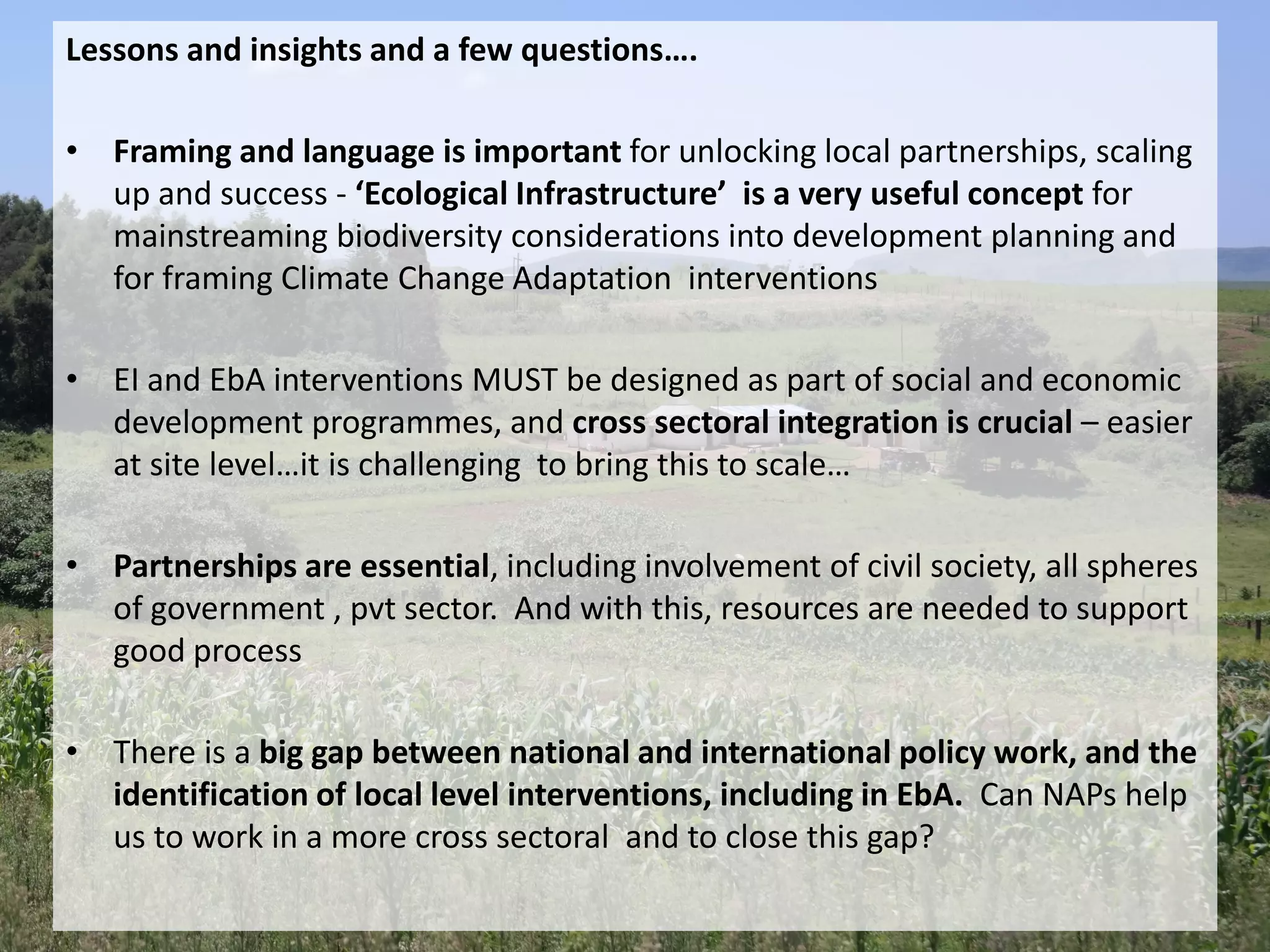 Lessons and insights and a few questions….
• Framing and language is important for unlocking local partnerships, scaling
up and success - ‘Ecological Infrastructure’ is a very useful concept for
mainstreaming biodiversity considerations into development planning and
for framing Climate Change Adaptation interventions
• EI and EbA interventions MUST be designed as part of social and economic
development programmes, and cross sectoral integration is crucial – easier
at site level…it is challenging to bring this to scale…
• Partnerships are essential, including involvement of civil society, all spheres
of government , pvt sector. And with this, resources are needed to support
good process
• There is a big gap between national and international policy work, and the
identification of local level interventions, including in EbA. Can NAPs help
us to work in a more cross sectoral and to close this gap?
 