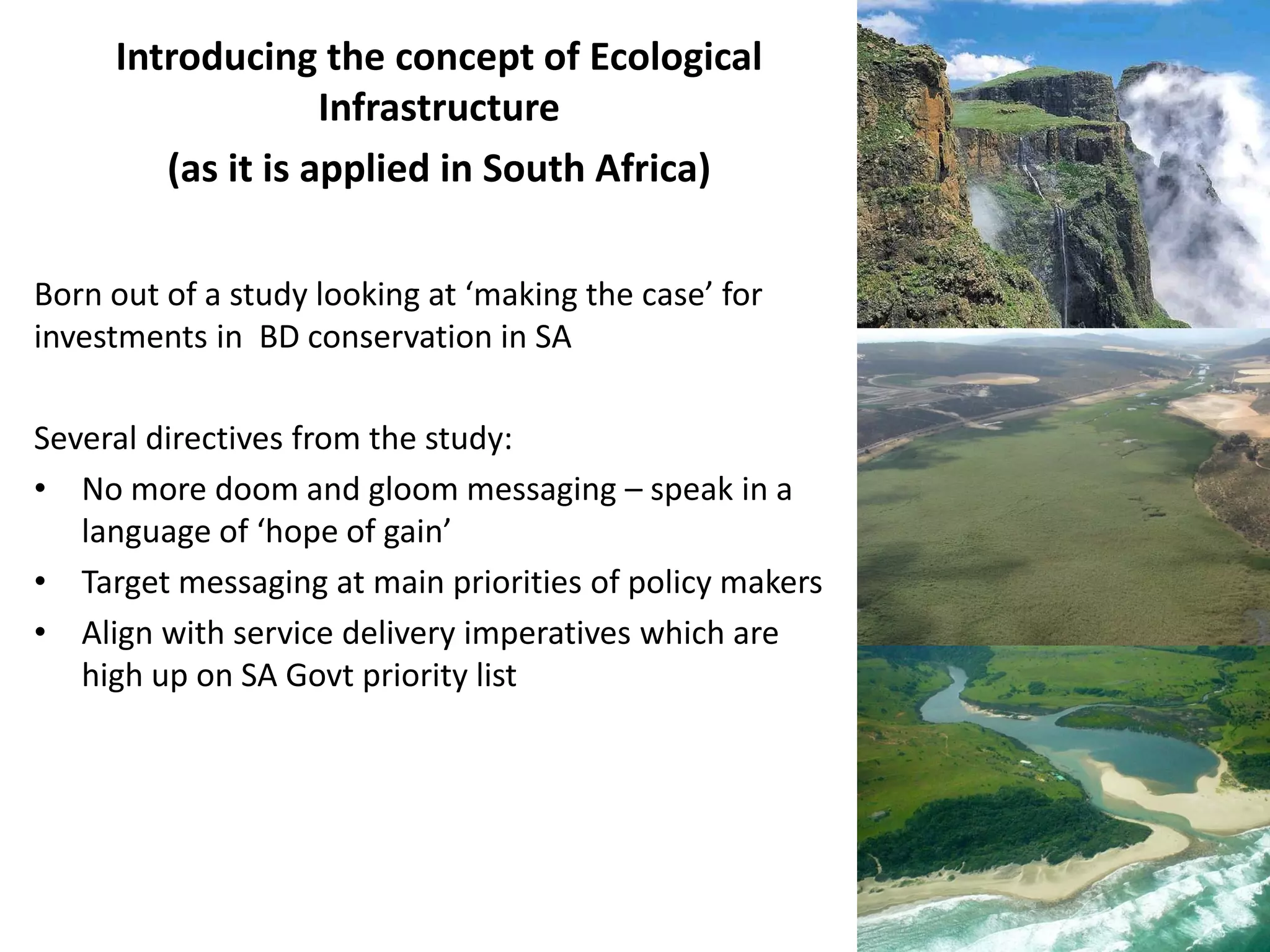 Introducing the concept of Ecological
Infrastructure
(as it is applied in South Africa)
Born out of a study looking at ‘making the case’ for
investments in BD conservation in SA
Several directives from the study:
• No more doom and gloom messaging – speak in a
language of ‘hope of gain’
• Target messaging at main priorities of policy makers
• Align with service delivery imperatives which are
high up on SA Govt priority list
 