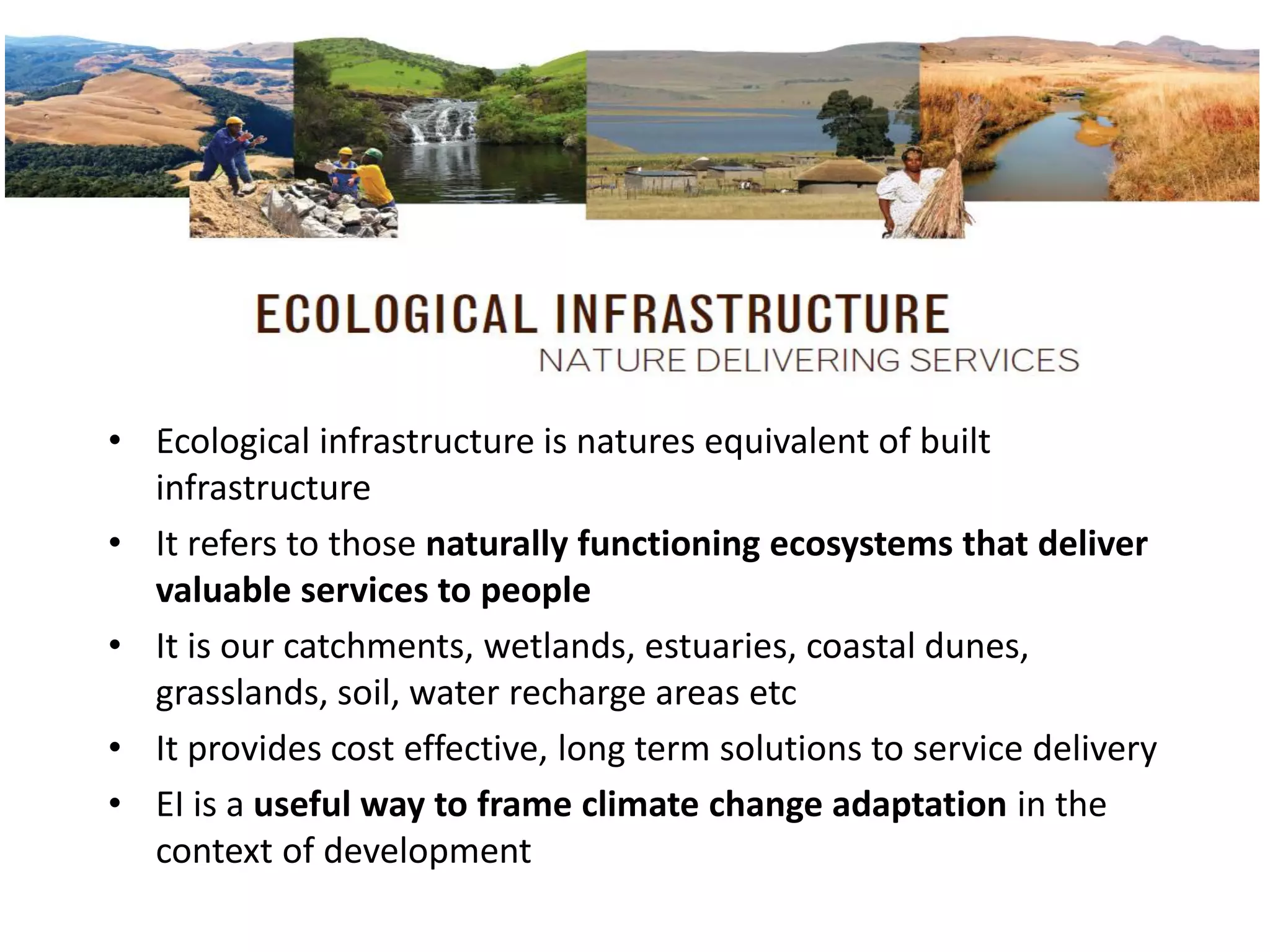 • Ecological infrastructure is natures equivalent of built
infrastructure
• It refers to those naturally functioning ecosystems that deliver
valuable services to people
• It is our catchments, wetlands, estuaries, coastal dunes,
grasslands, soil, water recharge areas etc
• It provides cost effective, long term solutions to service delivery
• EI is a useful way to frame climate change adaptation in the
context of development
 