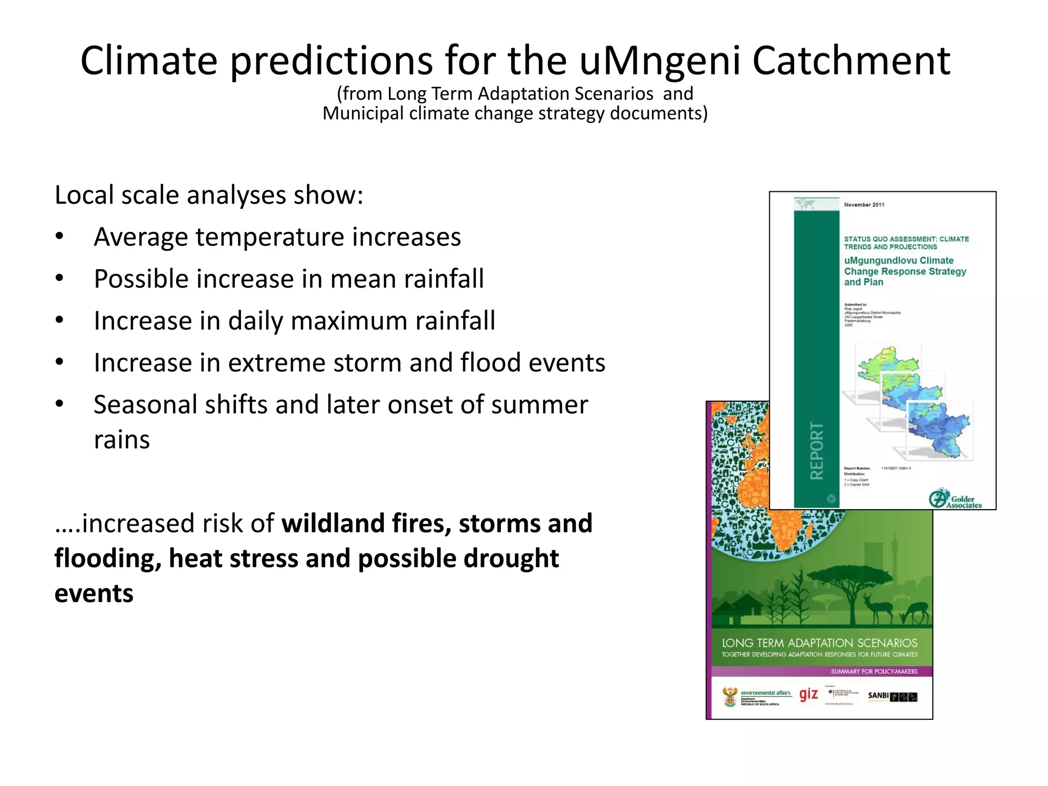 Local scale analyses show:
• Average temperature increases
• Possible increase in mean rainfall
• Increase in daily maximum rainfall
• Increase in extreme storm and flood events
• Seasonal shifts and later onset of summer
rains
….increased risk of wildland fires, storms and
flooding, heat stress and possible drought
events
Climate predictions for the uMngeni Catchment
(from Long Term Adaptation Scenarios and
Municipal climate change strategy documents)
 