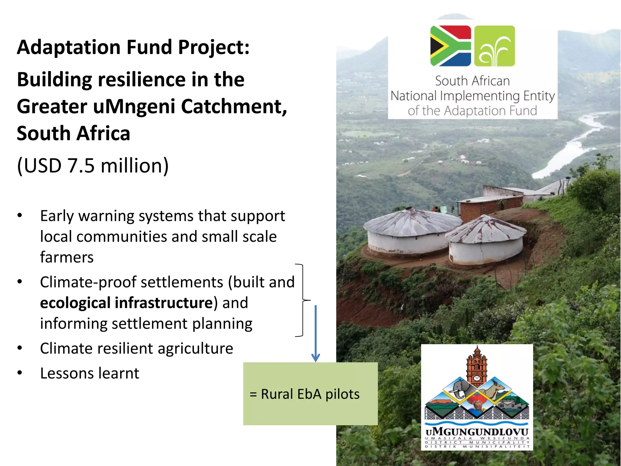 Adaptation Fund Project:
Building resilience in the
Greater uMngeni Catchment,
South Africa
(USD 7.5 million)
• Early warning systems that support
local communities and small scale
farmers
• Climate-proof settlements (built and
ecological infrastructure) and
informing settlement planning
• Climate resilient agriculture
• Lessons learnt
= Rural EbA pilots
 