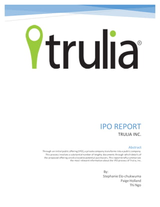 IPO REPORT
TRULIA INC.
By:
Stephanie Elo-chukwuma
Paige Holland
Thi Ngo
Abstract
Through an initial public offering(IPO),a privatecompany transforms into a public company.
This process involves a substantial number of lengthy documents through which details of
the proposed offering aredisclosed to potential purchasers.This reportbriefly summarizes
the most relevantinformation about the IPO process of Trulia,Inc.
 
