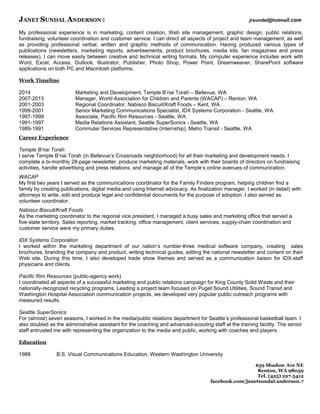 JANET SUNDAL ANDERSON  jrsundal@hotmail.com
My professional experience is in marketing, content creation, Web site management, graphic design, public relations,
fundraising, volunteer coordination and customer service. I can direct all aspects of project and team management, as well
as providing professional verbal, written and graphic methods of communication. Having produced various types of
publications (newsletters, marketing reports, advertisements, product brochures, media kits, fan magazines and press
releases), I can move easily between creative and technical writing formats. My computer experience includes work with
Word, Excel, Access, Outlook, Illustrator, Publisher, Photo Shop, Power Point, Dreamweaver, SharePoint software
applications on both PC and Macintosh platforms.
Work Timeline
2014 Marketing and Development, Temple B’nai Torah – Bellevue, WA
2007-2013 Manager, World Association for Children and Parents (WACAP) – Renton, WA
2001-2003 Regional Coordinator, Nabisco Biscuit/Kraft Foods – Kent, WA
1999-2001 Senior Marketing Communications Specialist, IDX Systems Corporation - Seattle, WA
1997-1999 Associate, Pacific Rim Resources - Seattle, WA
1991-1997 Media Relations Assistant, Seattle SuperSonics - Seattle, WA
1989-1991 Commuter Services Representative (Internship), Metro Transit - Seattle, WA
Career Experience
Temple B’nai Torah
I serve Temple B’nai Torah (in Bellevue’s Crossroads neighborhood) for all their marketing and development needs. I
complete a bi-monthly 28-page newsletter, produce marketing materials, work with their boards of directors on fundraising
activities, handle advertising and press relations, and manage all of the Temple’s online avenues of communication.
WACAP
My first two years I served as the communications coordinator for the Family Finders program, helping children find a
family by creating publications, digital media and using Internet advocacy. As finalization manager, I worked (in detail) with
attorneys to write, edit and produce legal and confidential documents for the purpose of adoption. I also served as
volunteer coordinator.
Nabisco Biscuit/Kraft Foods
As the marketing coordinator to the regional vice president, I managed a busy sales and marketing office that served a
five-state territory. Sales reporting, market tracking, office management, client services, supply-chain coordination and
customer service were my primary duties.
IDX Systems Corporation
I worked within the marketing department of our nation’s number-three medical software company, creating sales
brochures, branding the company and product, writing technical guides, editing the national newsletter and content on their
Web site. During this time, I also developed trade show themes and served as a communication liaison for IDX-staff
physicians and clients.
Pacific Rim Resources (public-agency work)
I coordinated all aspects of a successful marketing and public relations campaign for King County Solid Waste and their
nationally-recognized recycling programs. Leading a project team focused on Puget Sound Utilities, Sound Transit and
Washington Hospital Association communication projects, we developed very popular public outreach programs with
measured results.
Seattle SuperSonics
For (almost) seven seasons, I worked in the media/public relations department for Seattle’s professional basketball team. I
also doubled as the administrative assistant for the coaching and advanced-scouting staff at the training facility. The senior
staff entrusted me with representing the organization to the media and public, working with coaches and players.
Education
1988 B.S. Visual Communications Education, Western Washington University
659 Shadow Ave NE
Renton, WA 98059
Tel. (425) 227-5412
facebook.com/janetsundal.anderson.7
 