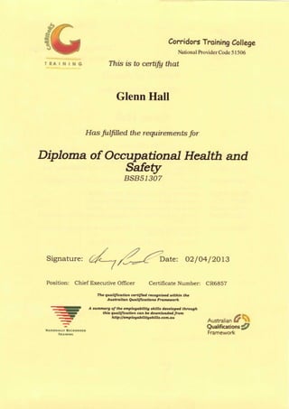 Corridors Training College
National ProviderCode 51506
T R A I N I N G This is to certify that
Glenn Hall
Has Julfilled the requirements for
Diploma of Occupational Health and
Safely
BSB51307
Signature: C^—^/<^^L °ate: 02/04/2013
Position: Chief Executive Officer Certificate Number: CR6857
The qualification certified recognised within the
Australian Qualifications Framework
A summary of the employability skills developed through
this qualification can be downloaded from — _^
http-//emplouabilituakills.com.au
Australian Ir
R l t O C N l S I D
Qualifications £f
Framework
 